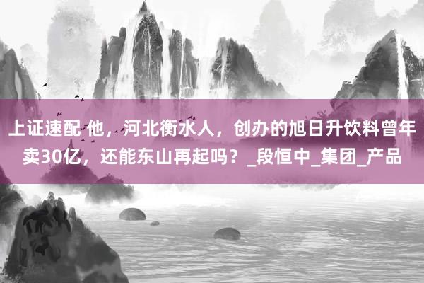 上证速配 他，河北衡水人，创办的旭日升饮料曾年卖30亿，还能东山再起吗？_段恒中_集团_产品