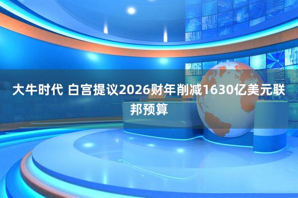 大牛时代 白宫提议2026财年削减1630亿美元联邦预算