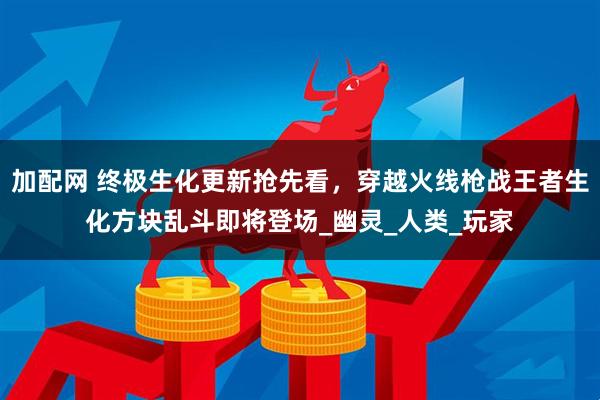 加配网 终极生化更新抢先看，穿越火线枪战王者生化方块乱斗即将登场_幽灵_人类_玩家