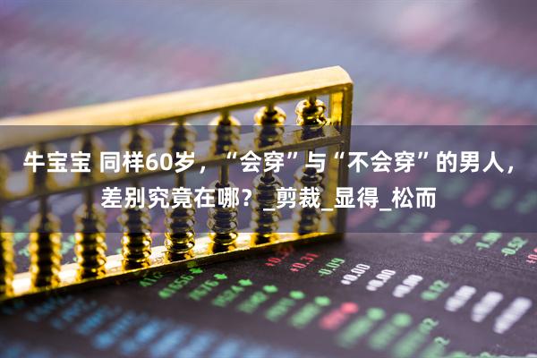 牛宝宝 同样60岁,“会穿”与“不会穿”的男人,差别究竟在哪?_剪裁_显得_松而