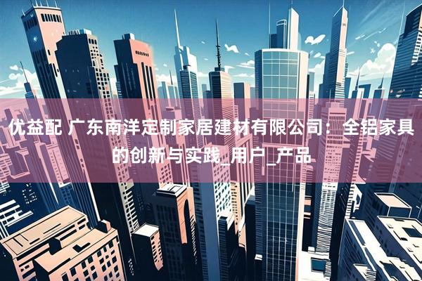 优益配 广东南洋定制家居建材有限公司：全铝家具的创新与实践_用户_产品