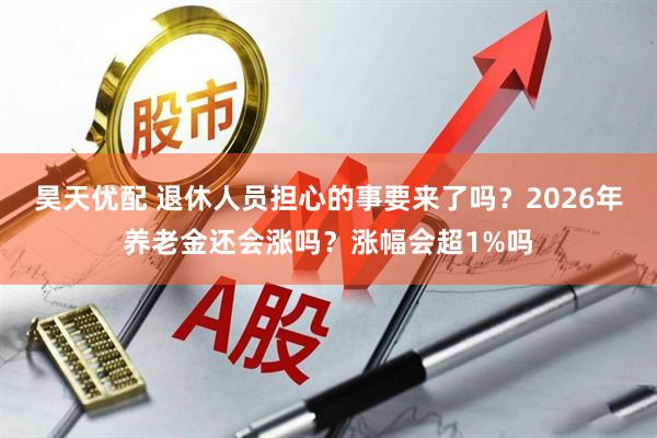 昊天优配 退休人员担心的事要来了吗？2026年养老金还会涨吗？涨幅会超1%吗