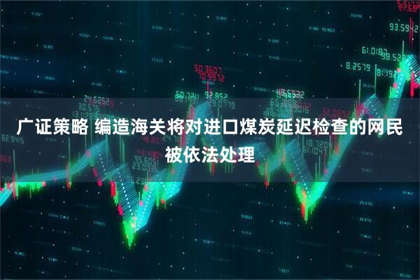 广证策略 编造海关将对进口煤炭延迟检查的网民被依法处理