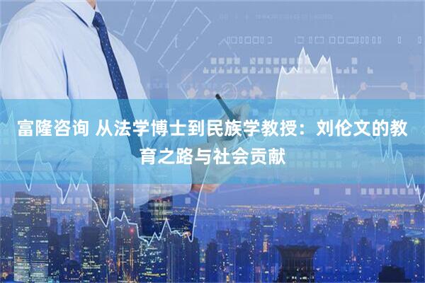 富隆咨询 从法学博士到民族学教授：刘伦文的教育之路与社会贡献